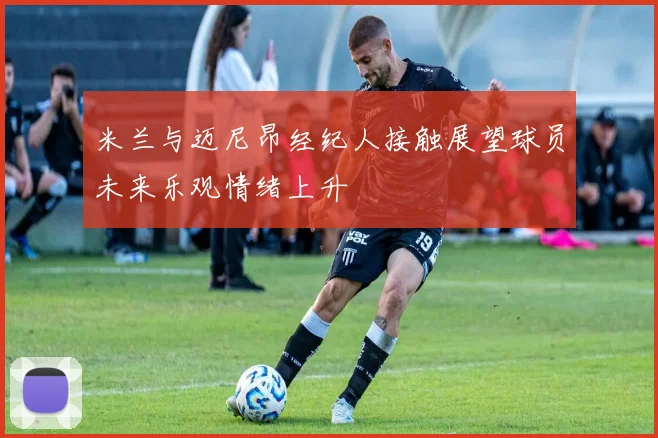 米兰与迈尼昂经纪人接触展望球员未来乐观情绪上升