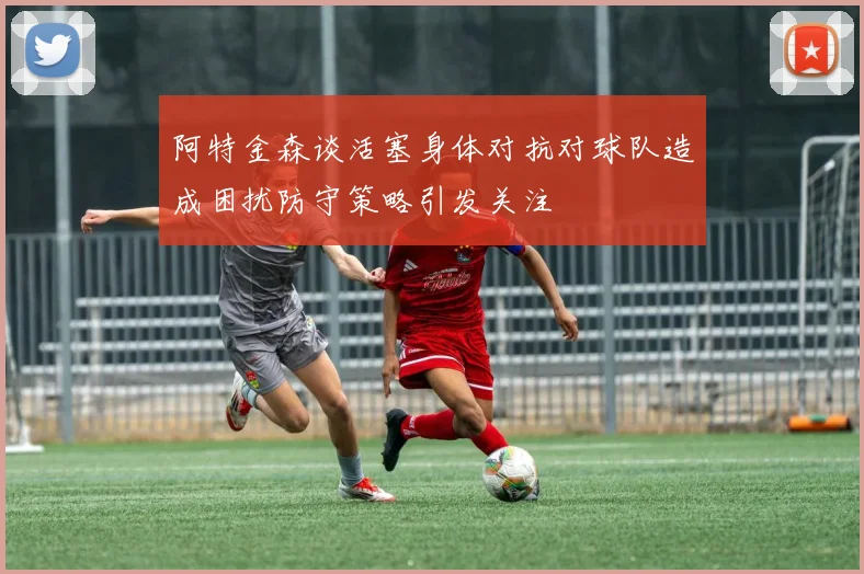 阿特金森谈活塞身体对抗对球队造成困扰防守策略引发关注