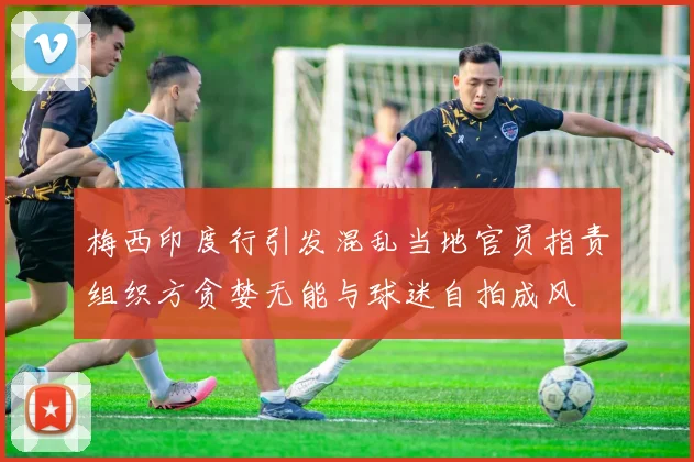 梅西印度行引发混乱当地官员指责组织方贪婪无能与球迷自拍成风