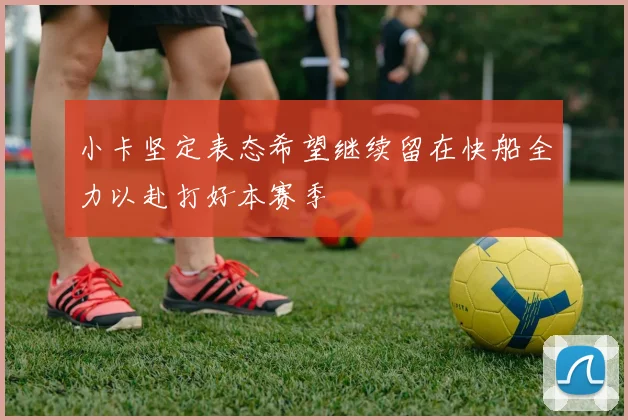 小卡坚定表态希望继续留在快船全力以赴打好本赛季