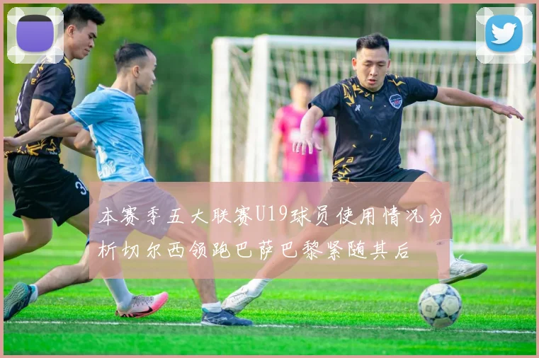 本赛季五大联赛U19球员使用情况分析切尔西领跑巴萨巴黎紧随其后