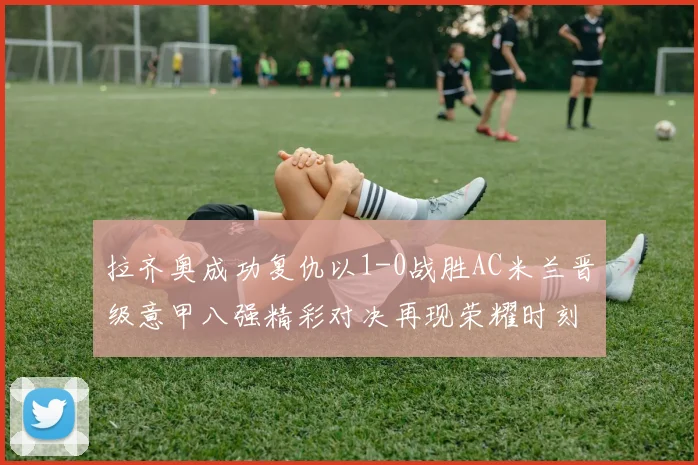 拉齐奥成功复仇以1-0战胜AC米兰晋级意甲八强精彩对决再现荣耀时刻