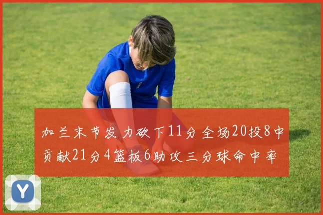 加兰末节发力砍下11分全场20投8中贡献21分4篮板6助攻三分球命中率高达375