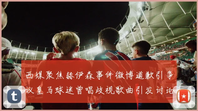 西媒聚焦赫伊森事件微博道歉引争议皇马球迷曾唱歧视歌曲引发讨论