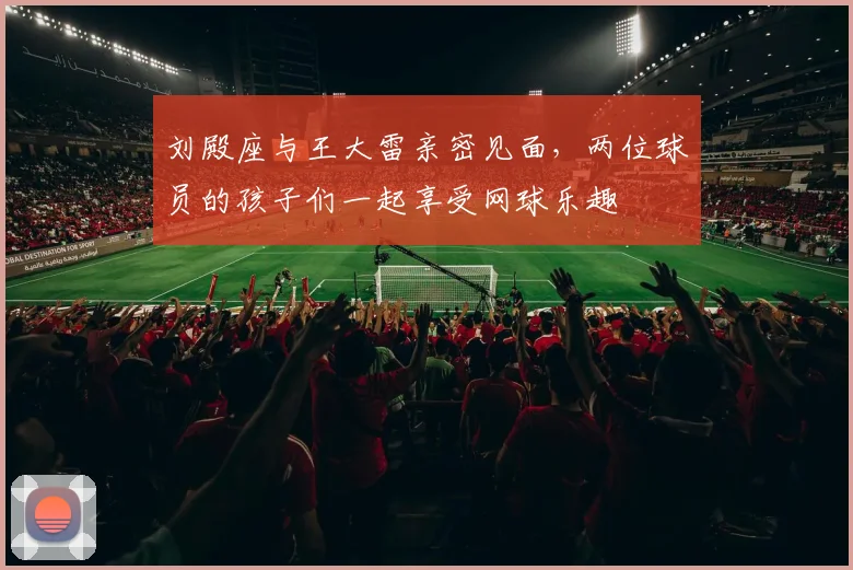 刘殿座与王大雷亲密见面，两位球员的孩子们一起享受网球乐趣