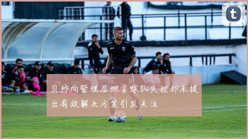 贝帅向管理层坦言球队失控却未提出有效解决方案引发关注
