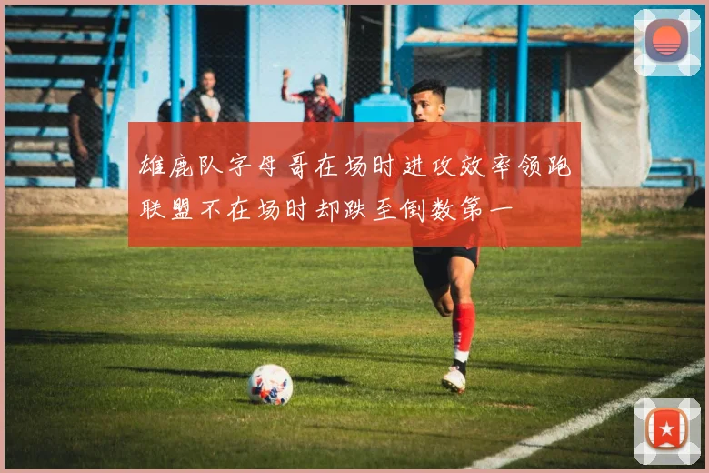 雄鹿队字母哥在场时进攻效率领跑联盟不在场时却跌至倒数第一