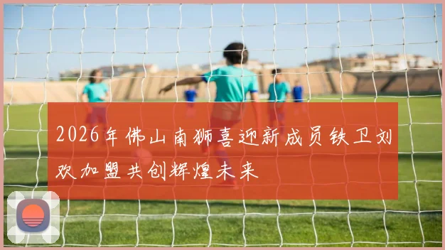 2026年佛山南狮喜迎新成员铁卫刘欢加盟共创辉煌未来