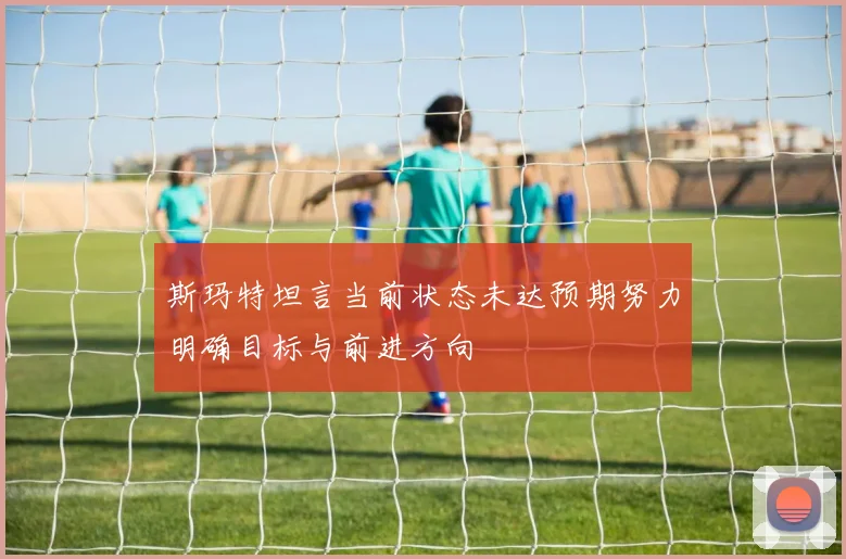 斯玛特坦言当前状态未达预期努力明确目标与前进方向