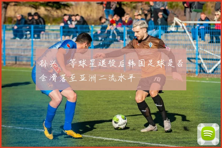 孙兴慜等球星退役后韩国足球是否会滑落至亚洲二流水平