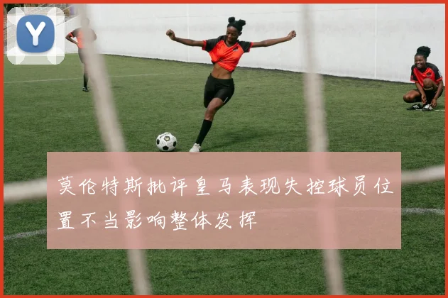 莫伦特斯批评皇马表现失控球员位置不当影响整体发挥