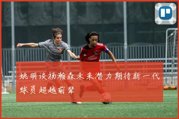 姚明谈杨瀚森未来潜力期待新一代球员超越前辈