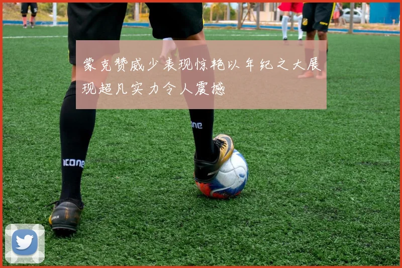 蒙克赞威少表现惊艳以年纪之大展现超凡实力令人震撼