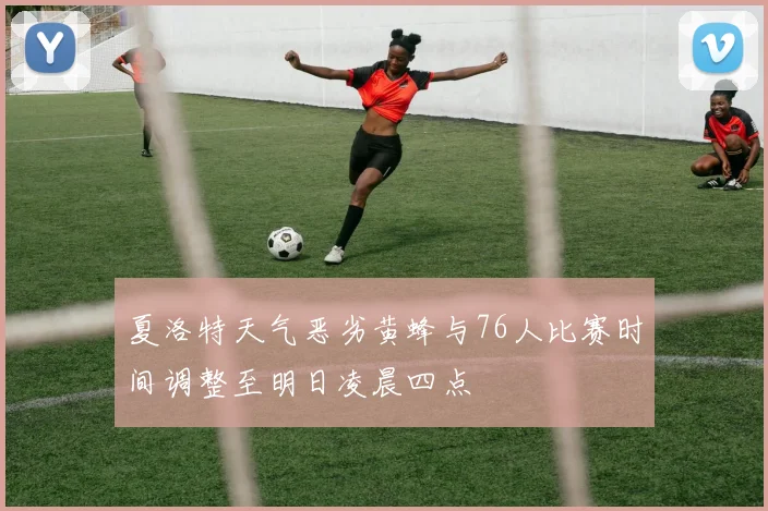 夏洛特天气恶劣黄蜂与76人比赛时间调整至明日凌晨四点