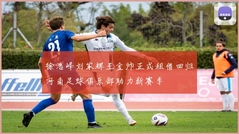 徐浩峰刘家辉王金帅正式租借回归河南足球俱乐部助力新赛季