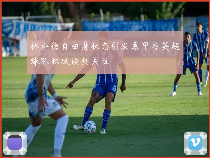林加德自由身状态引发意甲与英超球队积极谈判关注