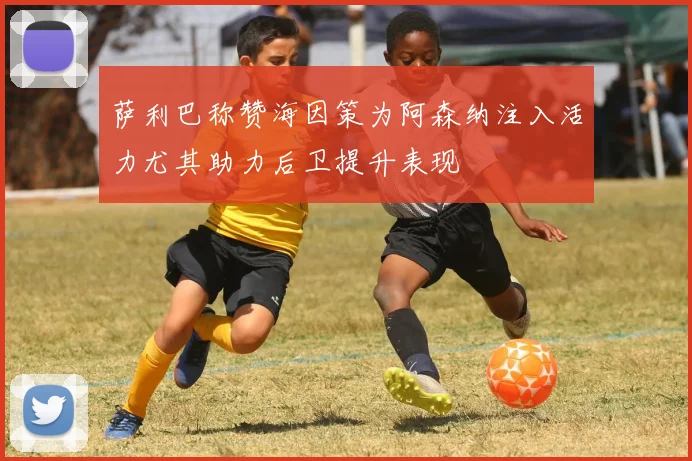 萨利巴称赞海因策为阿森纳注入活力尤其助力后卫提升表现