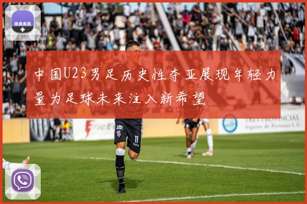 中国U23男足历史性夺亚展现年轻力量为足球未来注入新希望
