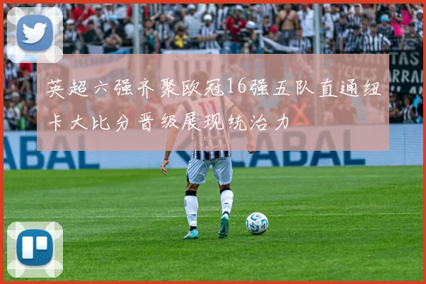 英超六强齐聚欧冠16强五队直通纽卡大比分晋级展现统治力