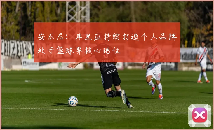 安东尼：库里应持续打造个人品牌处于篮球界核心地位