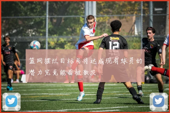 篮网摆烂目标或将达成现有球员的潜力究竟能否被激发