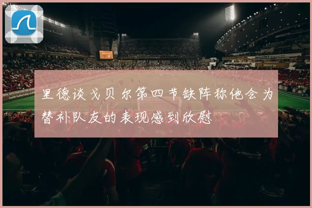 里德谈戈贝尔第四节缺阵称他会为替补队友的表现感到欣慰