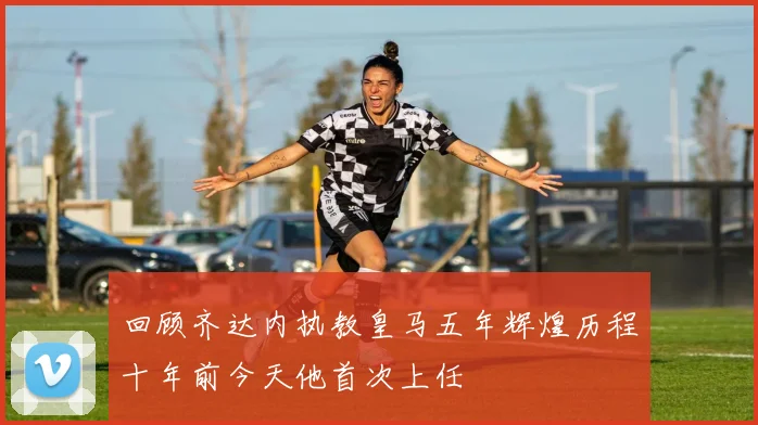 回顾齐达内执教皇马五年辉煌历程十年前今天他首次上任
