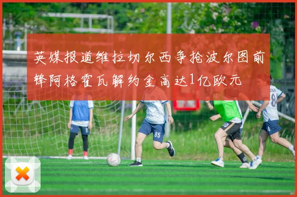 英媒报道维拉切尔西争抢波尔图前锋阿格霍瓦解约金高达1亿欧元