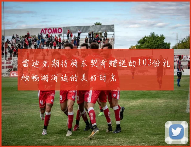 雷迪克期待骑东契奇赠送的103份礼物畅游海边的美好时光