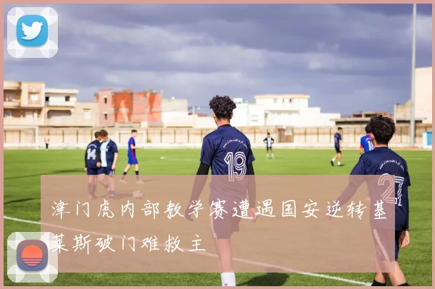 津门虎内部教学赛遭遇国安逆转基莱斯破门难救主