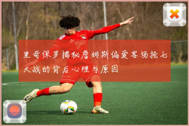 里奇保罗揭秘詹姆斯偏爱客场抢七大战的背后心理与原因