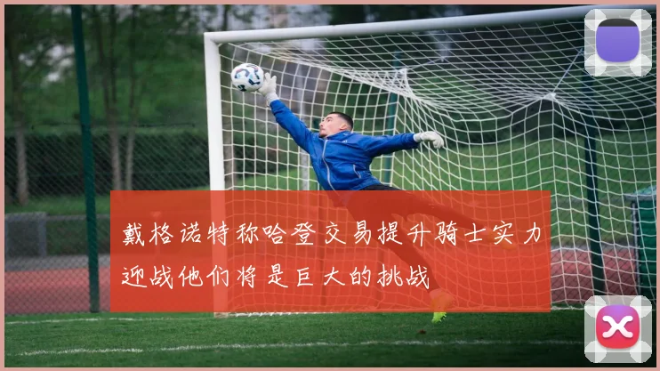 戴格诺特称哈登交易提升骑士实力迎战他们将是巨大的挑战