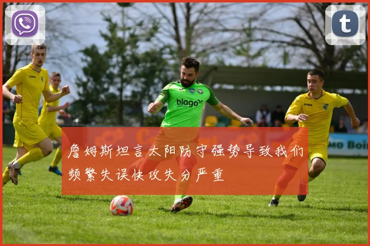 詹姆斯坦言太阳防守强势导致我们频繁失误快攻失分严重