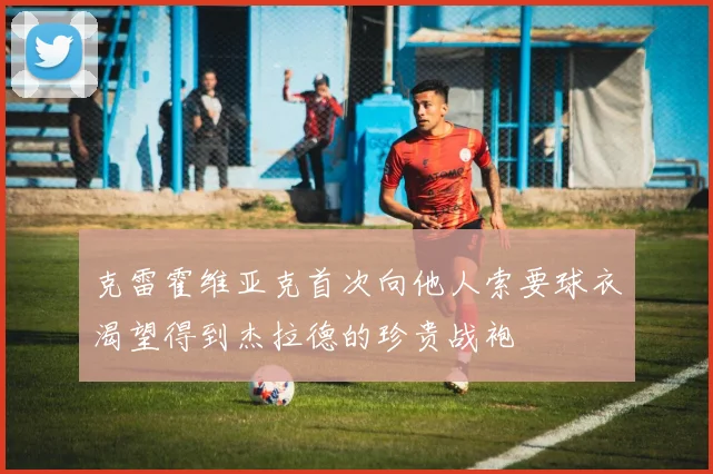 克雷霍维亚克首次向他人索要球衣渴望得到杰拉德的珍贵战袍