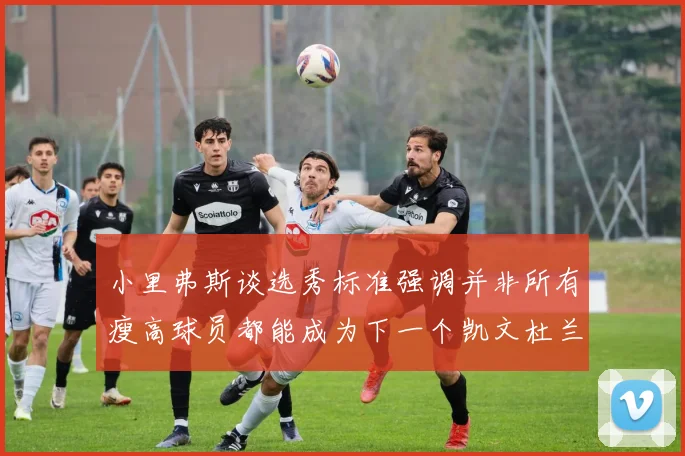 小里弗斯谈选秀标准强调并非所有瘦高球员都能成为下一个凯文杜兰特