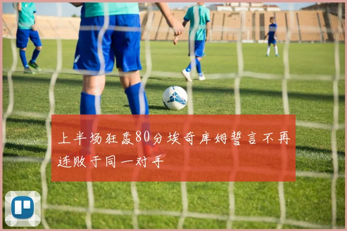 上半场狂轰80分埃奇库姆誓言不再连败于同一对手