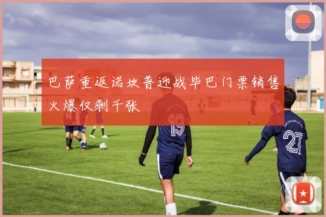 巴萨重返诺坎普迎战毕巴门票销售火爆仅剩千张