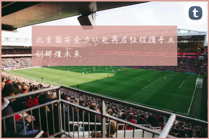 北京国安全力以赴再启征程携手共创辉煌未来