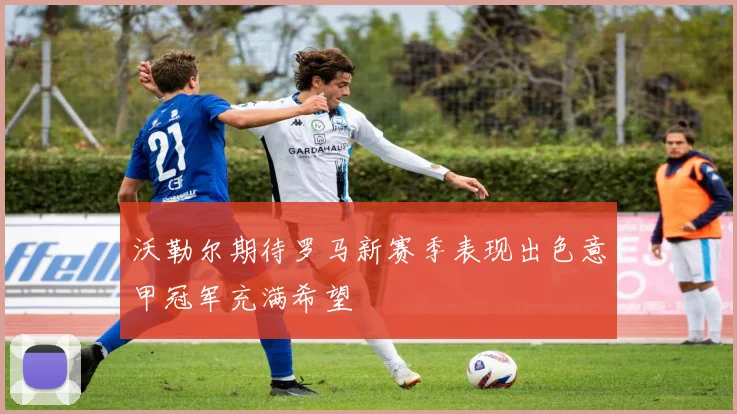 沃勒尔期待罗马新赛季表现出色意甲冠军充满希望